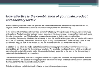 How effective is the combination of your main product
and ancillary texts?
After completing the three tasks the question we had to ask ourselves was whether they all attracted our
target audience and whether our article and radio trailer promote our documentary.

In my opinion I feel the tasks all interrelate extremely effectively through the use of images, voiceover music
and captions. Firstly the article features various aspects of the documentary – images of cannabis, pull quote
from the documentary etc. This therefore engages the audience in finding out more about the
documentary, furthermore this leads the audience to read the fact file which gives brief but precise information
about the documentary. Therefore if someone is just flicking through the radio times and they come across
our article if they just look at the images but not the text they can find out more from the fact file.

In addition to our article the radio trailer features the same copyright music however the voiceover has
changed to a girl this gives the documentary variation. We created a montage of voices which layered over
eachother at the start of the radio trailer this worked effectively as similar to the start of the documentary it
gave the trailer individuality and creativity.

Our documentary mainly featured our target audience 17-25 year olds, however the only difference was the
expert interviews. The positive of using people that fall under our target audience is the audience can relate
themselves to the individuals in the documentary.

Both the article and radio trailer work in favour in promoting our documentary.
 