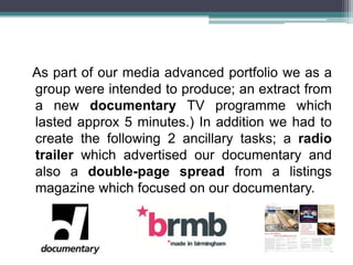 As part of our media advanced portfolio we as a
group were intended to produce; an extract from
a new documentary TV programme which
lasted approx 5 minutes.) In addition we had to
create the following 2 ancillary tasks; a radio
trailer which advertised our documentary and
also a double-page spread from a listings
magazine which focused on our documentary.
 