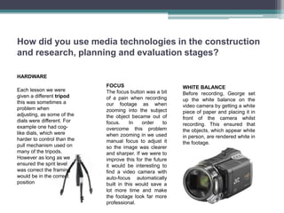 How did you use media technologies in the construction
and research, planning and evaluation stages?

HARDWARE
                             FOCUS                         WHITE BALANCE
Each lesson we were          The focus button was a bit    Before recording, George set
given a different tripod     of a pain when recording      up the white balance on the
this was sometimes a         our footage as when           video camera by getting a white
problem when                 zooming into the subject      piece of paper and placing it in
adjusting, as some of the    the object became out of      front of the camera whilst
dials were different. For    focus.     In   order    to   recording. This ensured that
example one had cog-         overcome this problem         the objects, which appear white
like dials, which were       when zooming in we used       in person, are rendered white in
harder to control than the   manual focus to adjust it     the footage.
pull mechanism used on       so the image was clearer
many of the tripods.         and sharper. If we were to
However as long as we        improve this for the future
ensured the sprit level      it would be interesting to
was correct the framing      find a video camera with
would be in the correct      auto-focus automatically
position                     built in this would save a
                             lot more time and make
                             the footage look far more
                             professional.
 