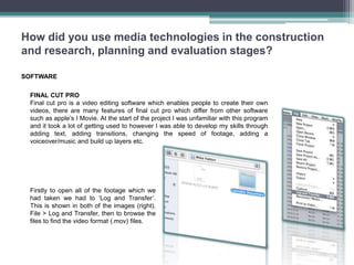 How did you use media technologies in the construction
and research, planning and evaluation stages?

SOFTWARE

 FINAL CUT PRO
 Final cut pro is a video editing software which enables people to create their own
 videos, there are many features of final cut pro which differ from other software
 such as apple’s I Movie. At the start of the project I was unfamiliar with this program
 and it took a lot of getting used to however I was able to develop my skills through
 adding text, adding transitions, changing the speed of footage, adding a
 voiceover/music and build up layers etc.




 Firstly to open all of the footage which we
 had taken we had to ‘Log and Transfer’.
 This is shown in both of the images (right).
 File > Log and Transfer, then to browse the
 files to find the video format (.mov) files.
 