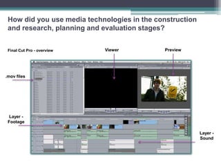 How did you use media technologies in the construction
 and research, planning and evaluation stages?


 Final Cut Pro - overview   Viewer           Preview




.mov files




  Layer -
 Footage

                                                          Layer -
                                                          Sound
 