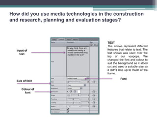 How did you use media technologies in the construction
and research, planning and evaluation stages?



                                       TEXT
                                       The arrows represent different
  Input of                             features that relate to text. The
    text                               text shown was used over the
                                       top of our voxpops. We
                                       changed the font and colour to
                                       suit the background so it stood
                                       out and used a suitable size so
                                       it didn’t take up to much of the
                                       frame.
                                                 Font
  Size of font

     Colour of
       font
 