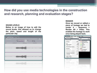 How did you use media technologies in the construction
and research, planning and evaluation stages?

                                           RENDER
                                           Once we moved or edited a
 SOUND LEVELS                              piece of footage we had to
 Below is an image of how to edit the      render it – Sequence >
 sound levels, this allowed us to change   Render All > Video. This
 the pitch, speed and length of the        enabled the footage to work
 particular clip.                          once being played back.
 