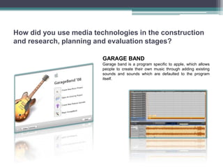 How did you use media technologies in the construction
and research, planning and evaluation stages?

                         GARAGE BAND
                         Garage band is a program specific to apple, which allows
                         people to create their own music through adding existing
                         sounds and sounds which are defaulted to the program
                         itself.
 