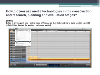 How did you use media technologies in the construction
and research, planning and evaluation stages?
EDITING
Below is an image of how I split a piece of footage so that it allowed me to cut a section out. Edit
> Split, I then deleted the section I no longer wanted.
 