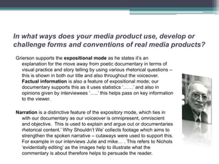 In what ways does your media product use, develop or
challenge forms and conventions of real media products?
Grierson supports the expositional mode as he states it’s an
   explanation for the move away from poetic documentary in terms of
   visual practice and story telling by using various rhetorical questions –
   this is shown in both our title and also throughout the voiceover.
   Factual information is also a feature of expositional mode; our
   documentary supports this as it uses statistics ‘……’ and also in
   opinions given by interviewees ‘…..’ this helps pass on key information
   to the viewer.

Narration is a distinctive feature of the expository mode, which ties in
  with our documentary as our voiceover is omnipresent, omniscient
  and objective. This is used to explain and argue out or documentaries
  rhetorical content.’ Why Shouldn’t We’ collects footage which aims to
  strengthen the spoken narrative – cutaways were used to support this.
  For example in our interviews Julie and mike… . This refers to Nichols
  ‘evidentially editing’ as the images help to illustrate what the
  commentary is about therefore helps to persuade the reader.
 