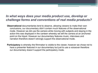 In what ways does your media product use, develop or
challenge forms and conventions of real media products?
Observational documentaries tend to observe, allowing viewers to make their own
  conclusions, our documentary didn’t contain much features of the observational
  mode. However we did use the camera while moving with subjects and staying in the
  action this was displayed in the canteen whereby we left the camera at an anchored
  point on the tripod. However our documentary features music, interviews and
  narration therefore doesn’t strongly support the observational mode.

Participatory is whereby the filmmaker is visible to the viewer, however we chose not to
  have a presenter featured in our documentary but just to use a voiceover therefore
  our documentary doesn’t support the participatory mode.
 