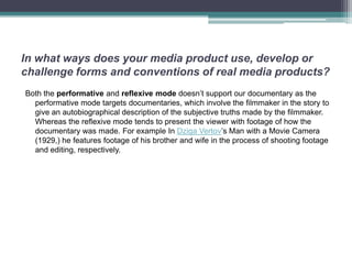 In what ways does your media product use, develop or
challenge forms and conventions of real media products?
Both the performative and reflexive mode doesn’t support our documentary as the
  performative mode targets documentaries, which involve the filmmaker in the story to
  give an autobiographical description of the subjective truths made by the filmmaker.
  Whereas the reflexive mode tends to present the viewer with footage of how the
  documentary was made. For example In Dziga Vertov’s Man with a Movie Camera
  (1929,) he features footage of his brother and wife in the process of shooting footage
  and editing, respectively.
 