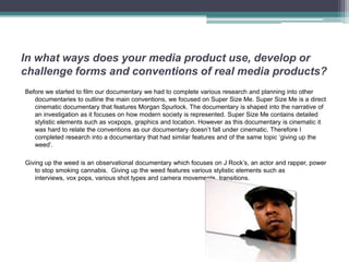 In what ways does your media product use, develop or
challenge forms and conventions of real media products?
Before we started to film our documentary we had to complete various research and planning into other
   documentaries to outline the main conventions, we focused on Super Size Me. Super Size Me is a direct
   cinematic documentary that features Morgan Spurlock. The documentary is shaped into the narrative of
   an investigation as it focuses on how modern society is represented. Super Size Me contains detailed
   stylistic elements such as voxpops, graphics and location. However as this documentary is cinematic it
   was hard to relate the conventions as our documentary doesn’t fall under cinematic. Therefore I
   completed research into a documentary that had similar features and of the same topic ‘giving up the
   weed’.

Giving up the weed is an observational documentary which focuses on J Rock’s, an actor and rapper, power
   to stop smoking cannabis. Giving up the weed features various stylistic elements such as
   interviews, vox pops, various shot types and camera movements, transitions.
 