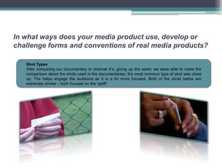 In what ways does your media product use, develop or
challenge forms and conventions of real media products?

   Shot Types
   After comparing our documentary to channel 4’s, giving up the weed, we were able to make the
   comparison about the shots used in the documentaries, the most common type of shot was close
   up. The helps engage the audience as it is a lot more focused. Both of the shots below are
   extremely similar – both focuses on the ‘spliff.’
 