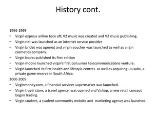 History cont.

1996-1999
• Virgin express airline took off, V2 music was created and V2 music publishing.
• Virgin.net was launched as an internet service provider
• Virgin brides was opened and virgin voucher was launched as well as virgin
   cosmetics company.
• Virgin books published its first edition
• Virgin mobile launched virgin’s first consumer telecommunications venture.
• Virgin launched its first health and lifestyle centres as well as acquiring ulusaba, a
   private game reserve in South Africa.
2000-2005
• Virginmoney.com, a financial services supermarket was launched.
• Virgin travel store, a travel agency was opened and V.shop, a new retail concept
   began trading.
• Virgin student, a student community website and marketing agency was launched.
 