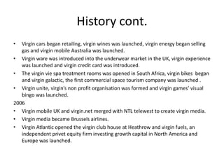 History cont.
•  Virgin cars began retailing, virgin wines was launched, virgin energy began selling
   gas and virgin mobile Australia was launched.
• Virgin ware was introduced into the underwear market in the UK, virgin experience
   was launched and virgin credit card was introduced.
• The virgin vie spa treatment rooms was opened in South Africa, virgin bikes began
   and virgin galactic, the first commercial space tourism company was launched .
• Virgin unite, virgin’s non profit organisation was formed and virgin games’ visual
   bingo was launched.
2006
• Virgin mobile UK and virgin.net merged with NTL telewest to create virgin media.
• Virgin media became Brussels airlines.
• Virgin Atlantic opened the virgin club house at Heathrow and virgin fuels, an
   independent privet equity firm investing growth capital in North America and
   Europe was launched.
 