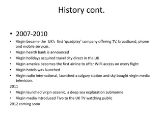 History cont.

• 2007-2010
•  Virgin became the UK’s first ‘quadplay’ company offering TV, broadband, phone
   and mobile services.
• Virgin health bank is announced
• Virgin holidays acquired travel city direct in the UK
• Virgin america becomes the first airline to offer WIFI access on every flight
• Virgin hotels was launched
• Virgin radio international, launched a calgary station and sky bought virgin media
   television.
2011
• Virgin launched virgin oceanic, a deep sea exploration submarine
• Virgin media introduced Tivo to the UK TV watching public
2012 coming soon
 