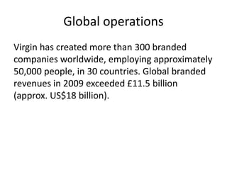 Global operations
Virgin has created more than 300 branded
companies worldwide, employing approximately
50,000 people, in 30 countries. Global branded
revenues in 2009 exceeded £11.5 billion
(approx. US$18 billion).
 