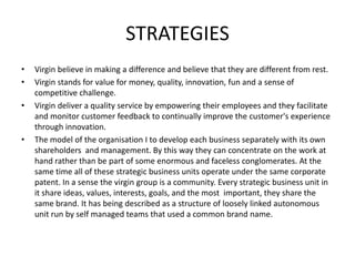 STRATEGIES
•   Virgin believe in making a difference and believe that they are different from rest.
•   Virgin stands for value for money, quality, innovation, fun and a sense of
    competitive challenge.
•   Virgin deliver a quality service by empowering their employees and they facilitate
    and monitor customer feedback to continually improve the customer's experience
    through innovation.
•   The model of the organisation I to develop each business separately with its own
    shareholders and management. By this way they can concentrate on the work at
    hand rather than be part of some enormous and faceless conglomerates. At the
    same time all of these strategic business units operate under the same corporate
    patent. In a sense the virgin group is a community. Every strategic business unit in
    it share ideas, values, interests, goals, and the most important, they share the
    same brand. It has being described as a structure of loosely linked autonomous
    unit run by self managed teams that used a common brand name.
 