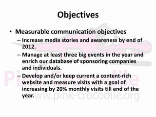 Objectives
• Measurable communication objectives
  – Increase media stories and awareness by end of
    2012.
  – Manage at least three big events in the year and
    enrich our database of sponsoring companies
    and individuals.
  – Develop and/or keep current a content-rich
    website and measure visits with a goal of
    increasing by 20% monthly visits till end of the
    year.
 