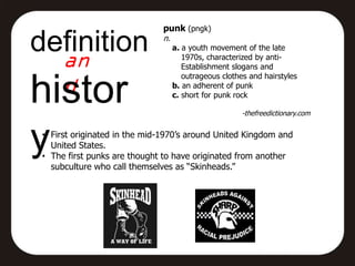 punk (pngk)

definition                    n.
                                   a. a youth movement of the late
                                      1970s, characterized by anti-
                                      Establishment slogans and
                                      outrageous clothes and hairstyles


histor                             b. an adherent of punk
                                   c. short for punk rock

                                                       -thefreedictionary.com



y• First originated in the mid-1970’s around United Kingdom and
   United States.
 • The first punks are thought to have originated from another
   subculture who call themselves as “Skinheads.”
 