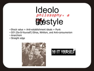 Ideolo
                        gy,
                        lifestyle
• Shock value + Anti-establishment ideals = Punk
• DIY (Do-It-Yourself) Ethos, Nihilism, and Anti-consumerism
• Anarchism
• Straight edge
 