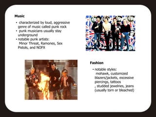 Music
• characterized by loud, aggressive
  genre of music called punk rock
• punk musicians usually stay
  underground
• notable punk artists:
   Minor Threat, Ramones, Sex
  Pistols, and NOFX



                                      Fashion
                                       • notable styles:
                                          mohawk, customized
                                         blazers/jackets, excessive
                                         piercings, tattoos
                                         , studded jewelries, jeans
                                         (usually torn or bleached)
 
