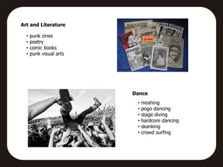 Art and Literature

  •   punk zines
  •   poetry
  •   comic books
  •   punk visual arts




                         Dance
                          •   moshing
                          •   pogo dancing
                          •   stage diving
                          •   hardcore dancing
                          •   skanking
                          •   crowd surfing
 