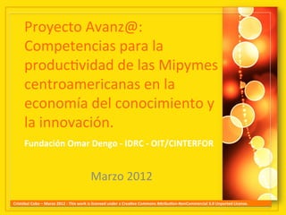 Proyecto	
  Avanz@:	
  
        Competencias	
  para	
  la	
  
        produc8vidad	
  de	
  las	
  Mipymes	
  
        centroamericanas	
  en	
  la	
  
        economía	
  del	
  conocimiento	
  y	
  
        la	
  innovación.	
  	
  
        Fundación	
  Omar	
  Dengo	
  -­‐	
  IDRC	
  -­‐	
  OIT/CINTERFOR	
  

        	
  
                                                           Marzo	
  2012	
  
Cristóbal	
  Cobo	
  –	
  Marzo	
  2012	
  -­‐	
  This	
  work	
  is	
  licensed	
  under	
  a	
  CreaFve	
  Commons	
  AIribuFon-­‐NonCommercial	
  3.0	
  Unported	
  License.	
     1	
  
 