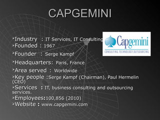 CAPGEMINI

 Industry    : IT Services, IT Consulting.
Founded    : 1967

 Founder    : Serge Kampf

 Headquarters: Paris, France

 Area served : Worldwide
Key people :Serge Kampf (Chairman), Paul Hermelin
(CEO)
Services : IT, business consulting and outsourcing
services.
Employees:100,856 (2010)
Website : www.capgemini.com
 