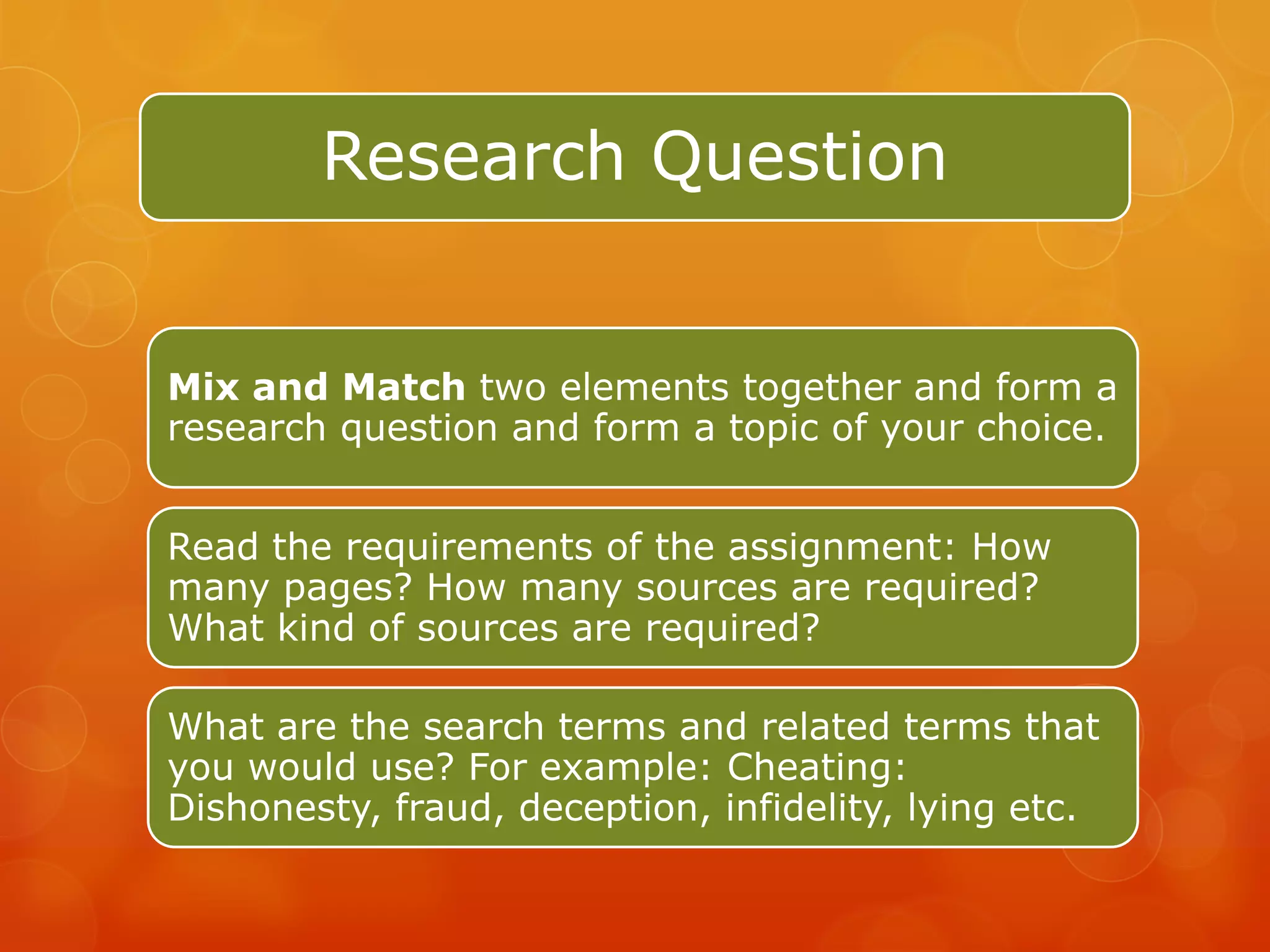 Research Question


Mix and Match two elements together and form a
research question and form a topic of your choice.


Read the requirements of the assignment: How
many pages? How many sources are required?
What kind of sources are required?

What are the search terms and related terms that
you would use? For example: Cheating:
Dishonesty, fraud, deception, infidelity, lying etc.
 