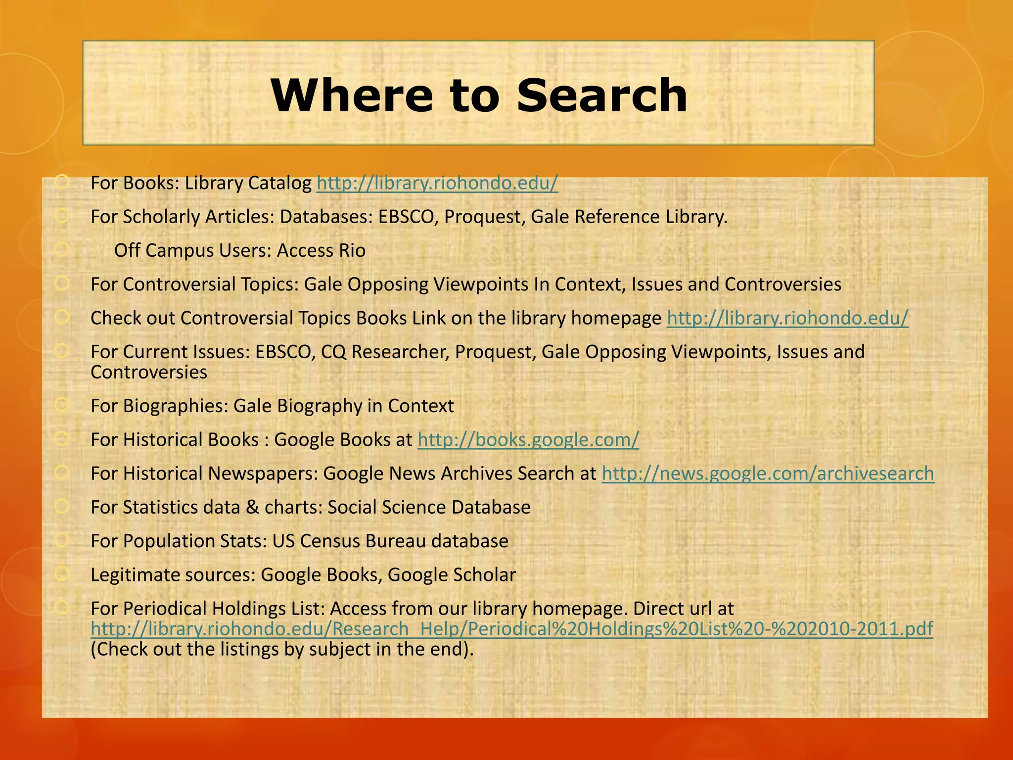 Where to Search
 For Books: Library Catalog http://library.riohondo.edu/
 For Scholarly Articles: Databases: EBSCO, Proquest, Gale Reference Library.
      Off Campus Users: Access Rio
 For Controversial Topics: Gale Opposing Viewpoints In Context, Issues and Controversies
 Check out Controversial Topics Books Link on the library homepage http://library.riohondo.edu/
 For Current Issues: EBSCO, CQ Researcher, Proquest, Gale Opposing Viewpoints, Issues and
  Controversies
 For Biographies: Gale Biography in Context
 For Historical Books : Google Books at http://books.google.com/
 For Historical Newspapers: Google News Archives Search at http://news.google.com/archivesearch
 For Statistics data & charts: Social Science Database
 For Population Stats: US Census Bureau database
 Legitimate sources: Google Books, Google Scholar
 For Periodical Holdings List: Access from our library homepage. Direct url at
  http://library.riohondo.edu/Research_Help/Periodical%20Holdings%20List%20-%202010-2011.pdf
  (Check out the listings by subject in the end).
 