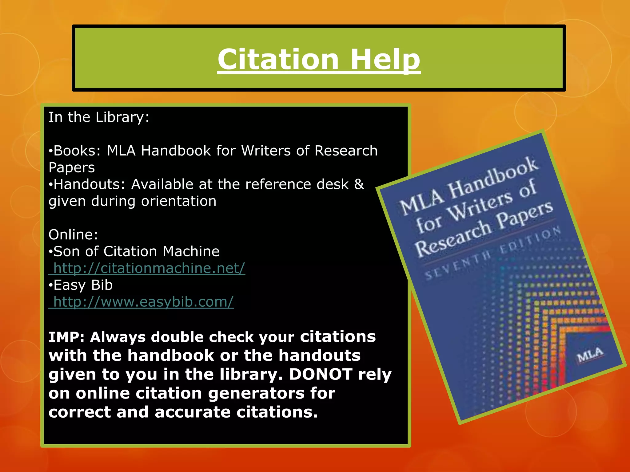 Citation Help
In the Library:

•Books: MLA Handbook for Writers of Research
Papers
•Handouts: Available at the reference desk &
given during orientation

Online:
•Son of Citation Machine
 http://citationmachine.net/
•Easy Bib
 http://www.easybib.com/

IMP: Always double check your citations
with the handbook or the handouts
given to you in the library. DONOT rely
on online citation generators for
correct and accurate citations.
 