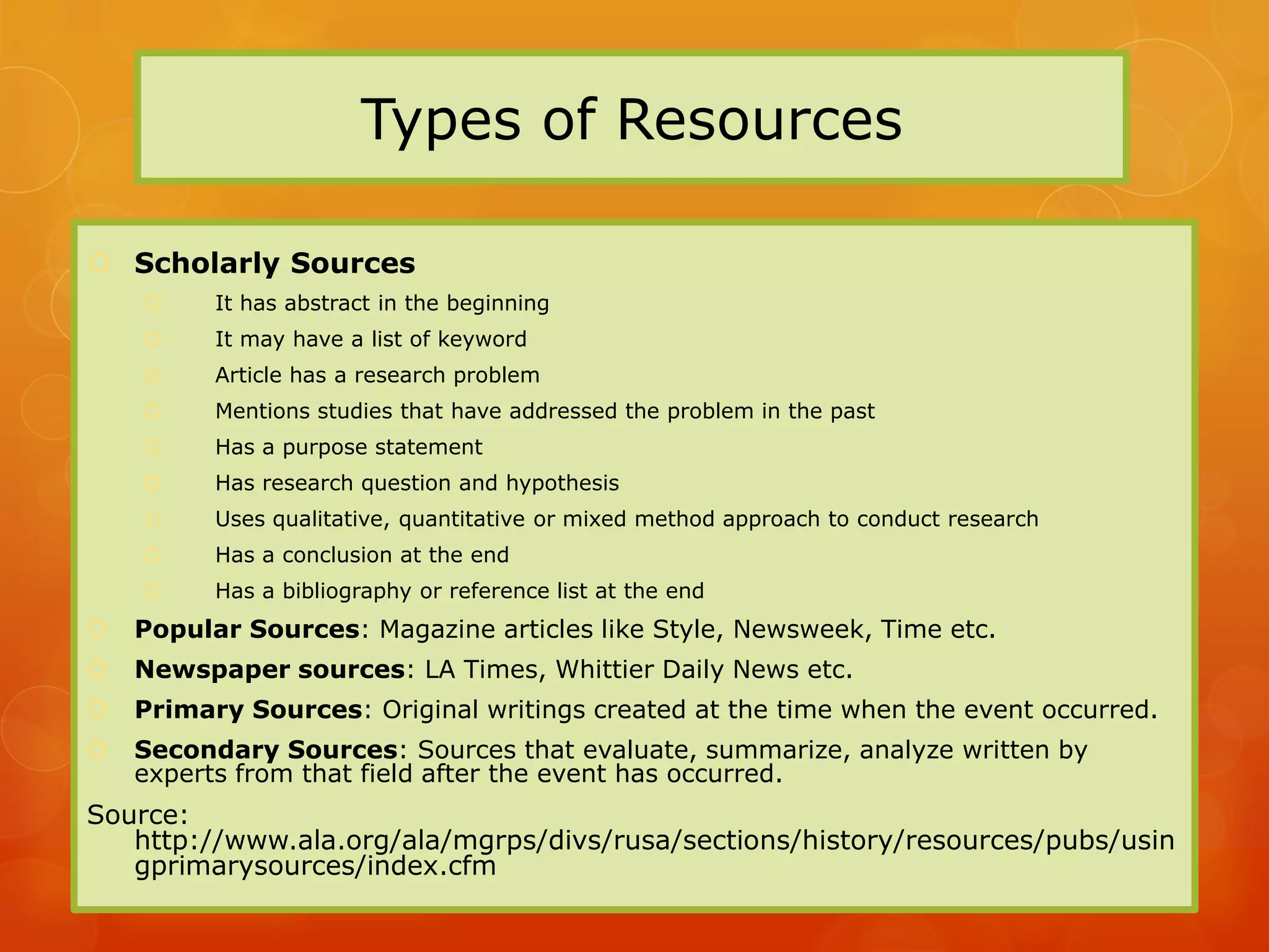 Types of Resources

 Scholarly Sources
         It has abstract in the beginning
         It may have a list of keyword
         Article has a research problem
         Mentions studies that have addressed the problem in the past
         Has a purpose statement
         Has research question and hypothesis
         Uses qualitative, quantitative or mixed method approach to conduct research
         Has a conclusion at the end
         Has a bibliography or reference list at the end
   Popular Sources: Magazine articles like Style, Newsweek, Time etc.
   Newspaper sources: LA Times, Whittier Daily News etc.
   Primary Sources: Original writings created at the time when the event occurred.
   Secondary Sources: Sources that evaluate, summarize, analyze written by
    experts from that field after the event has occurred.
Source:
   http://www.ala.org/ala/mgrps/divs/rusa/sections/history/resources/pubs/usin
   gprimarysources/index.cfm
 