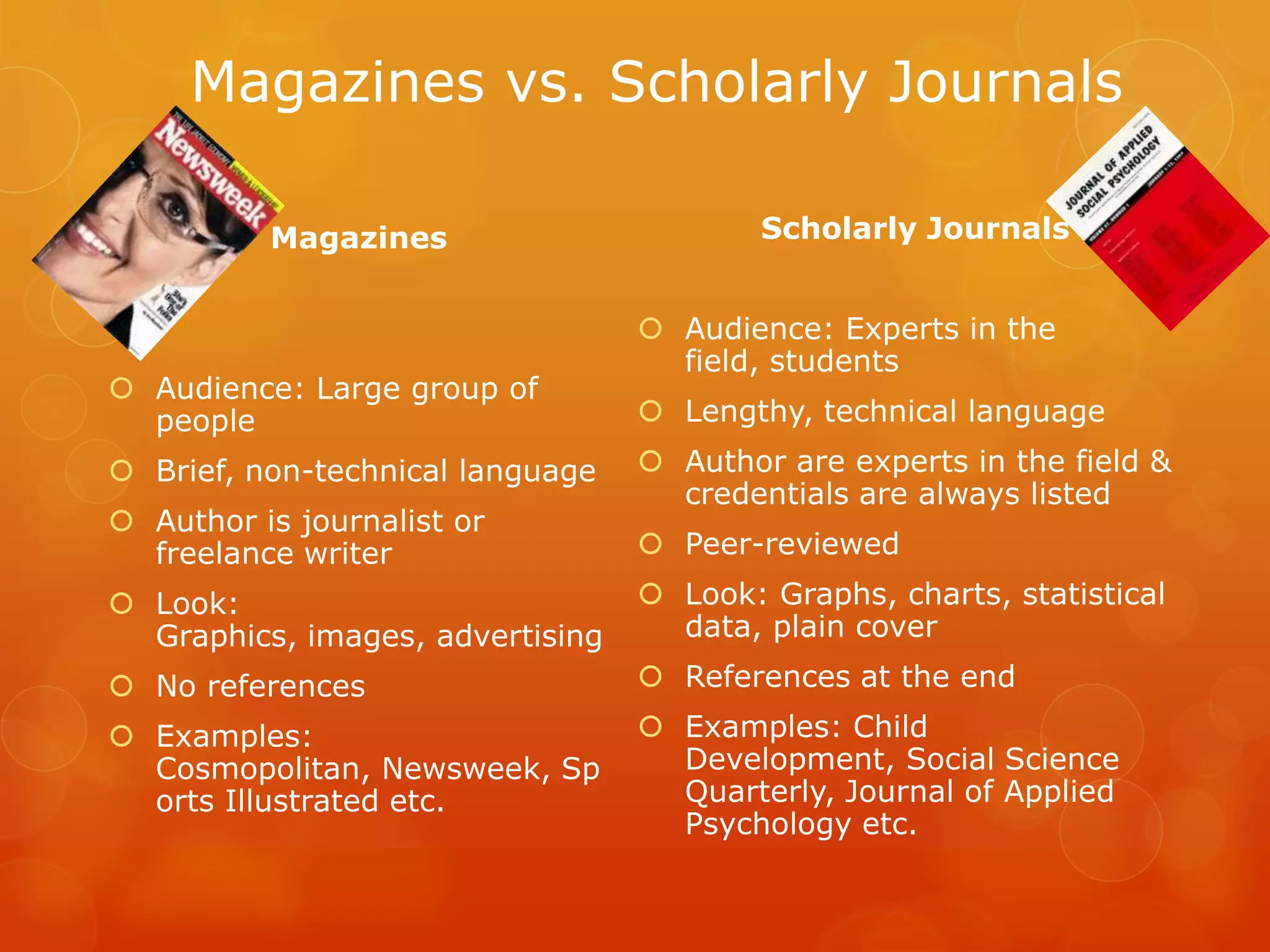 Magazines vs. Scholarly Journals

          Magazines                       Scholarly Journals


                                   Audience: Experts in the
                                    field, students
 Audience: Large group of
  people                           Lengthy, technical language
 Brief, non-technical language    Author are experts in the field &
                                    credentials are always listed
 Author is journalist or
  freelance writer                 Peer-reviewed
 Look:                            Look: Graphs, charts, statistical
  Graphics, images, advertising     data, plain cover
 No references                    References at the end
 Examples:                        Examples: Child
  Cosmopolitan, Newsweek, Sp        Development, Social Science
  orts Illustrated etc.             Quarterly, Journal of Applied
                                    Psychology etc.
 
