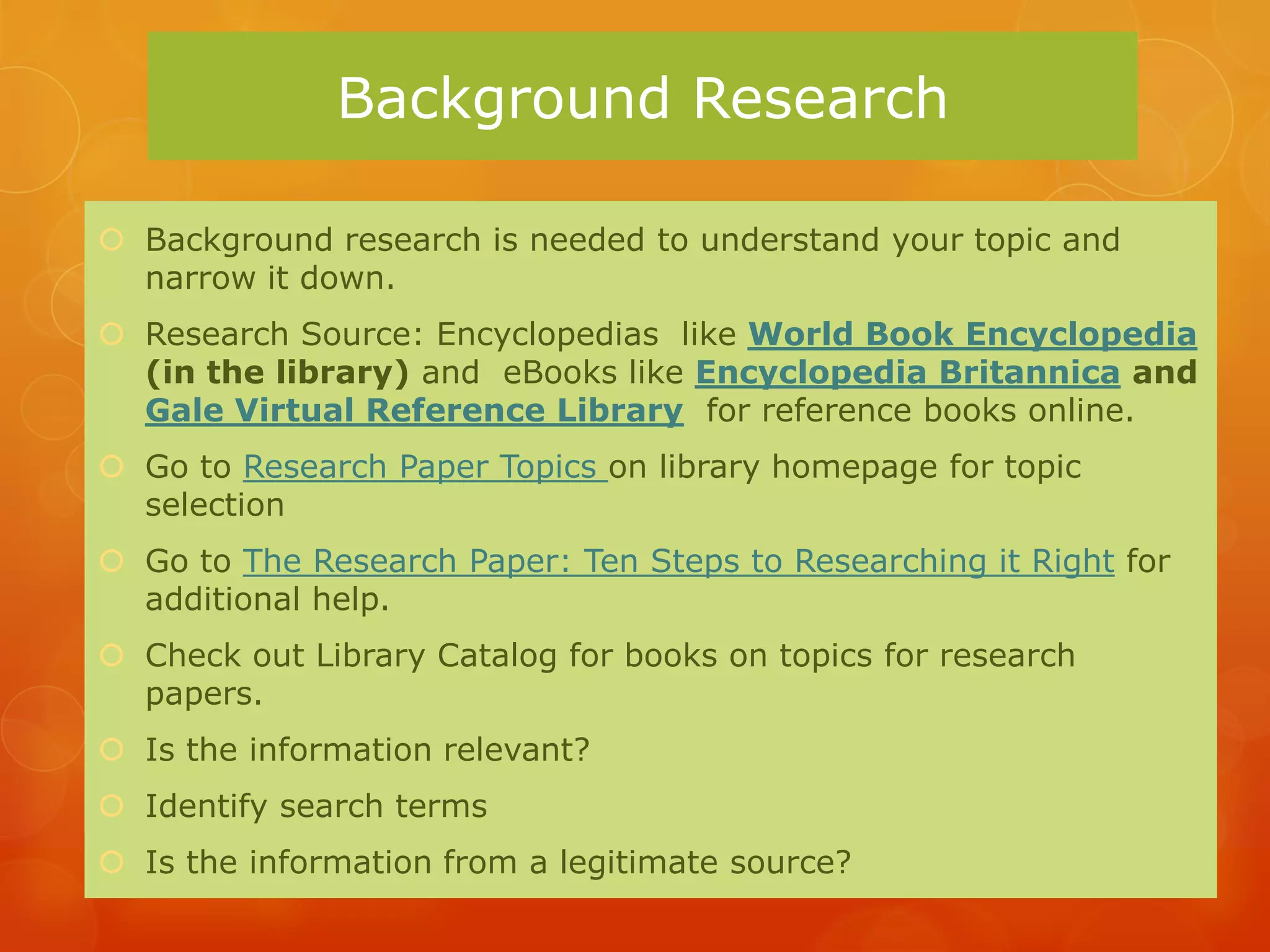 Background Research

 Background research is needed to understand your topic and
  narrow it down.
 Research Source: Encyclopedias like World Book Encyclopedia
  (in the library) and eBooks like Encyclopedia Britannica and
  Gale Virtual Reference Library for reference books online.
 Go to Research Paper Topics on library homepage for topic
  selection
 Go to The Research Paper: Ten Steps to Researching it Right for
  additional help.
 Check out Library Catalog for books on topics for research
  papers.
 Is the information relevant?
 Identify search terms
 Is the information from a legitimate source?
 