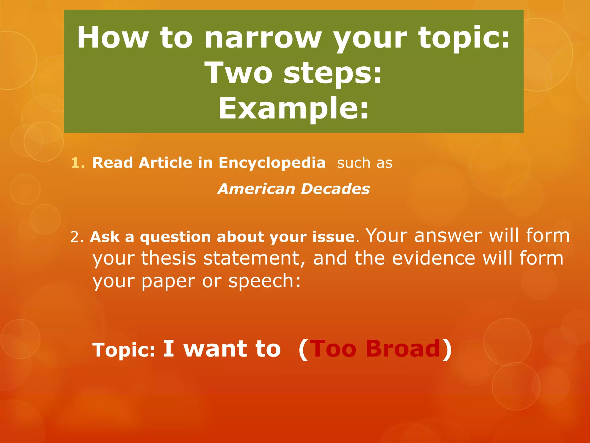 How to narrow your topic:
       Two steps:
        Example:
1. Read Article in Encyclopedia such as
                 American Decades


                              Your answer will form
2. Ask a question about your issue.
  your thesis statement, and the evidence will form
  your paper or speech:


  Topic:   I want to (Too Broad)
 