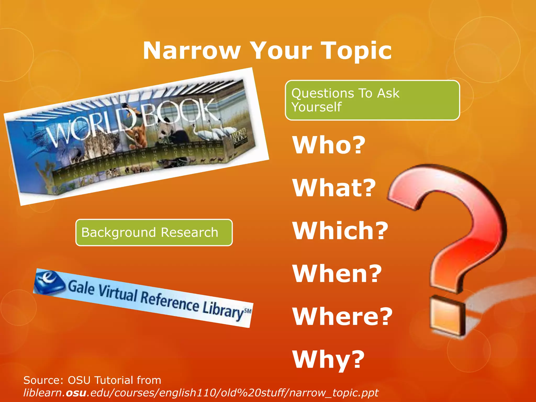 Narrow Your Topic
                                                Questions To Ask
                                                Yourself


                                                Who?
                                                What?
          Background Research                   Which?
                                                When?
                                                Where?
                                                Why?
Source: OSU Tutorial from
liblearn.osu.edu/courses/english110/old%20stuff/narrow_topic.ppt
 