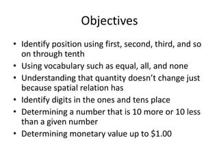 Objectives
• Identify position using first, second, third, and so
  on through tenth
• Using vocabulary such as equal, all, and none
• Understanding that quantity doesn’t change just
  because spatial relation has
• Identify digits in the ones and tens place
• Determining a number that is 10 more or 10 less
  than a given number
• Determining monetary value up to $1.00
 