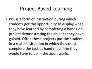 Project Based Learning
• PBL is a form of instruction during which
  students get the opportunity to display what
  they have learned by completing a hands-on
  project demonstrating the abilities they have
  gained. Often these projects put the student
  in a real-life situation in which they must
  complete the task at hand much like they
  would have to do in the adult world.
 