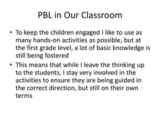 PBL in Our Classroom
• To keep the children engaged I like to use as
  many hands-on activities as possible, but at
  the first grade level, a lot of basic knowledge is
  still being fostered
• This means that while I leave the thinking up
  to the students, I stay very involved in the
  activities to ensure they are being guided in
  the correct direction, but still on their own
  terms
 