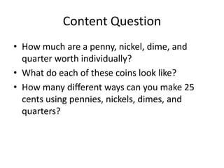 Content Question
• How much are a penny, nickel, dime, and
  quarter worth individually?
• What do each of these coins look like?
• How many different ways can you make 25
  cents using pennies, nickels, dimes, and
  quarters?
 