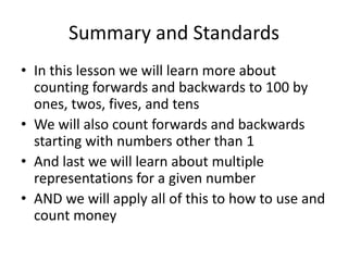 Summary and Standards
• In this lesson we will learn more about
  counting forwards and backwards to 100 by
  ones, twos, fives, and tens
• We will also count forwards and backwards
  starting with numbers other than 1
• And last we will learn about multiple
  representations for a given number
• AND we will apply all of this to how to use and
  count money
 