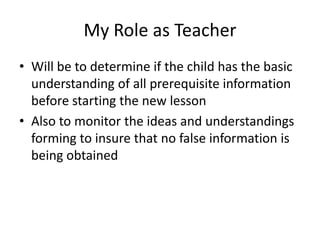 My Role as Teacher
• Will be to determine if the child has the basic
  understanding of all prerequisite information
  before starting the new lesson
• Also to monitor the ideas and understandings
  forming to insure that no false information is
  being obtained
 