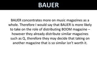 BAUER concentrates more on music magazines as a
whole. Therefore I would say that BAUER is more likely
 to take on the role of distributing BOOM magazine –
  however they already distribute similar magazines
 such as Q, therefore they may decide that taking on
   another magazine that is so similar isn’t worth it.
 