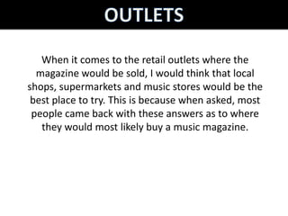 When it comes to the retail outlets where the
  magazine would be sold, I would think that local
shops, supermarkets and music stores would be the
 best place to try. This is because when asked, most
 people came back with these answers as to where
   they would most likely buy a music magazine.
 
