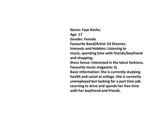Name: Faye Roche.
Age: 17
Gender: Female
Favourite Band/Artist: Ed Sheeran.
Interests and Hobbies: Listening to
music, spending time with friends/boyfriend
and shopping,
Dress Sense: Interested in the latest fashions.
Favourite music magazine: Q
Basic Information: She is currently studying
health and social at college. She is currently
unemployed but looking for a part time job.
Learning to drive and spends her free time
with her boyfriend and friends.
 