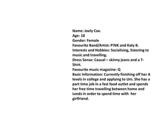 Name: Joely Cox.
Age: 18
Gender: Female
Favourite Band/Artist: P!NK and Katy B.
Interests and Hobbies: Socialising, listening to
music and travelling.
Dress Sense: Casual – skinny jeans and a T-
Shirt.
Favourite music magazine: Q
Basic Information: Currently finishing off her A
levels in college and applying to Uni. She has a
part time job in a fast food outlet and spends
her free time travelling between home and
Leeds in order to spend time with her
girlfriend.
 