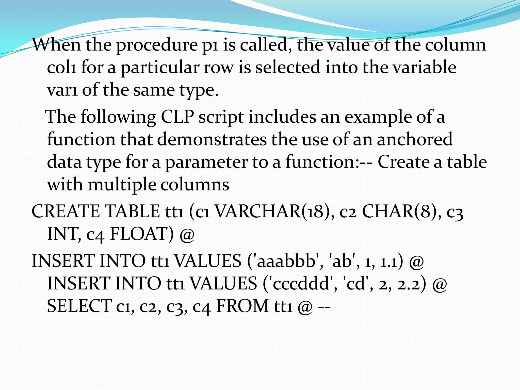 When the procedure p1 is called, the value of the column
  col1 for a particular row is selected into the variable
  var1 of the same type.
  The following CLP script includes an example of a
  function that demonstrates the use of an anchored
  data type for a parameter to a function:-- Create a table
  with multiple columns
CREATE TABLE tt1 (c1 VARCHAR(18), c2 CHAR(8), c3
  INT, c4 FLOAT) @
INSERT INTO tt1 VALUES ('aaabbb', 'ab', 1, 1.1) @
  INSERT INTO tt1 VALUES ('cccddd', 'cd', 2, 2.2) @
  SELECT c1, c2, c3, c4 FROM tt1 @ --
 