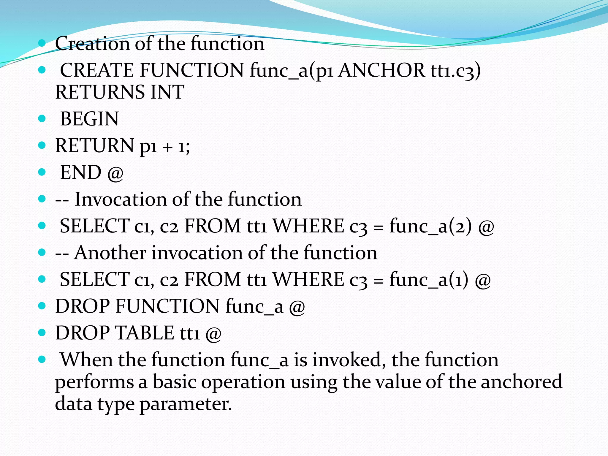 Creation of the function
 CREATE FUNCTION func_a(p1 ANCHOR tt1.c3)
    RETURNS INT
    BEGIN
   RETURN p1 + 1;
    END @
   -- Invocation of the function
    SELECT c1, c2 FROM tt1 WHERE c3 = func_a(2) @
   -- Another invocation of the function
    SELECT c1, c2 FROM tt1 WHERE c3 = func_a(1) @
   DROP FUNCTION func_a @
   DROP TABLE tt1 @
    When the function func_a is invoked, the function
    performs a basic operation using the value of the anchored
    data type parameter.
 