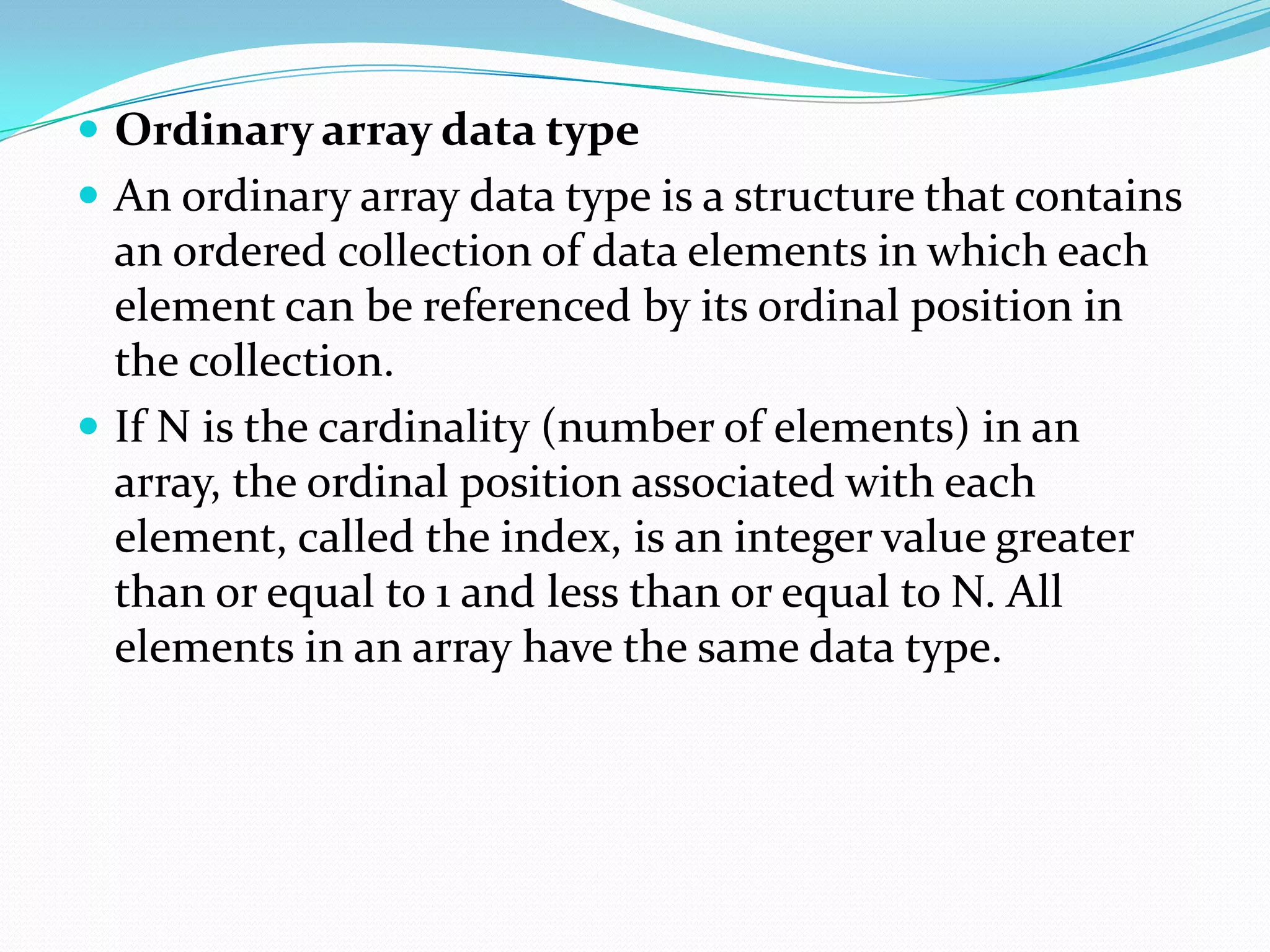  Ordinary array data type
 An ordinary array data type is a structure that contains
  an ordered collection of data elements in which each
  element can be referenced by its ordinal position in
  the collection.
 If N is the cardinality (number of elements) in an
  array, the ordinal position associated with each
  element, called the index, is an integer value greater
  than or equal to 1 and less than or equal to N. All
  elements in an array have the same data type.
 