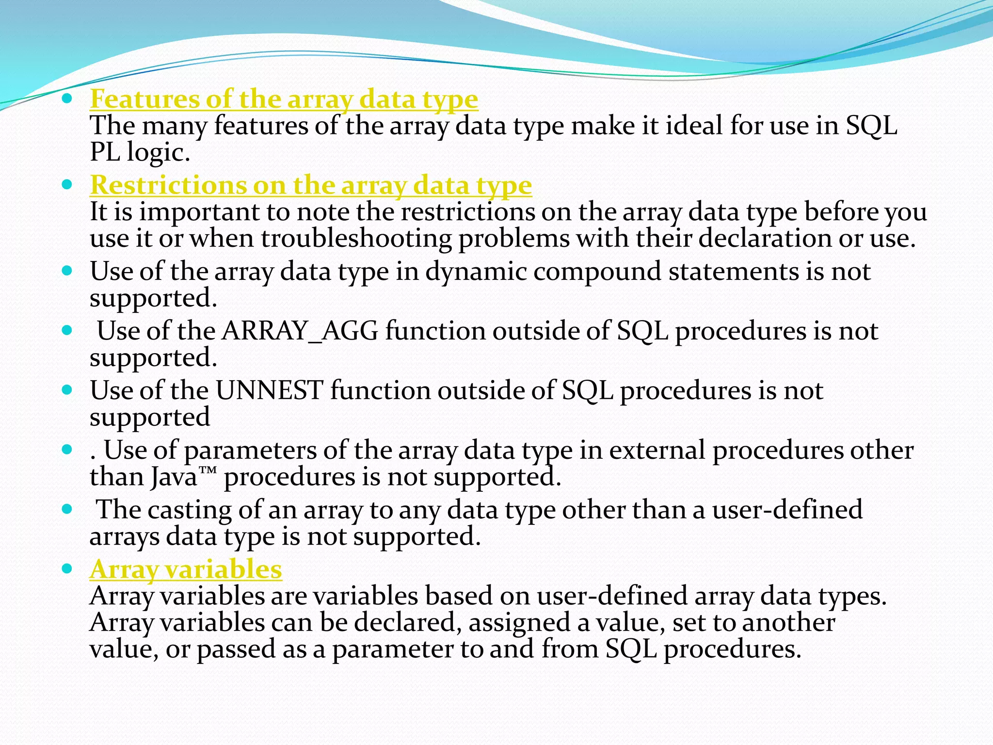  Features of the array data type
    The many features of the array data type make it ideal for use in SQL
    PL logic.
   Restrictions on the array data type
    It is important to note the restrictions on the array data type before you
    use it or when troubleshooting problems with their declaration or use.
   Use of the array data type in dynamic compound statements is not
    supported.
    Use of the ARRAY_AGG function outside of SQL procedures is not
    supported.
   Use of the UNNEST function outside of SQL procedures is not
    supported
   . Use of parameters of the array data type in external procedures other
    than Java™ procedures is not supported.
    The casting of an array to any data type other than a user-defined
    arrays data type is not supported.
   Array variables
    Array variables are variables based on user-defined array data types.
    Array variables can be declared, assigned a value, set to another
    value, or passed as a parameter to and from SQL procedures.
 