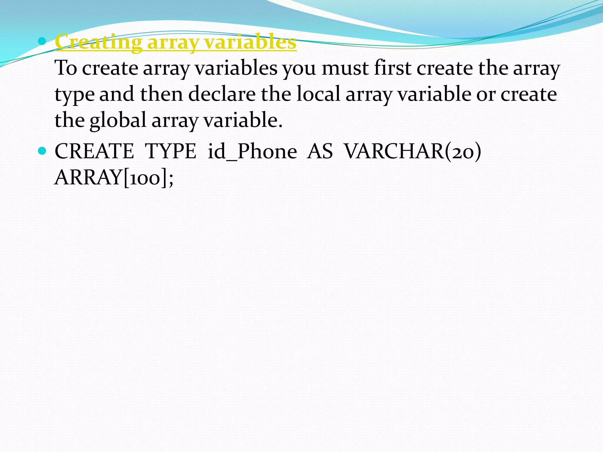  Creating array variables
  To create array variables you must first create the array
  type and then declare the local array variable or create
  the global array variable.
 CREATE TYPE id_Phone AS VARCHAR(20)
  ARRAY[100];
 