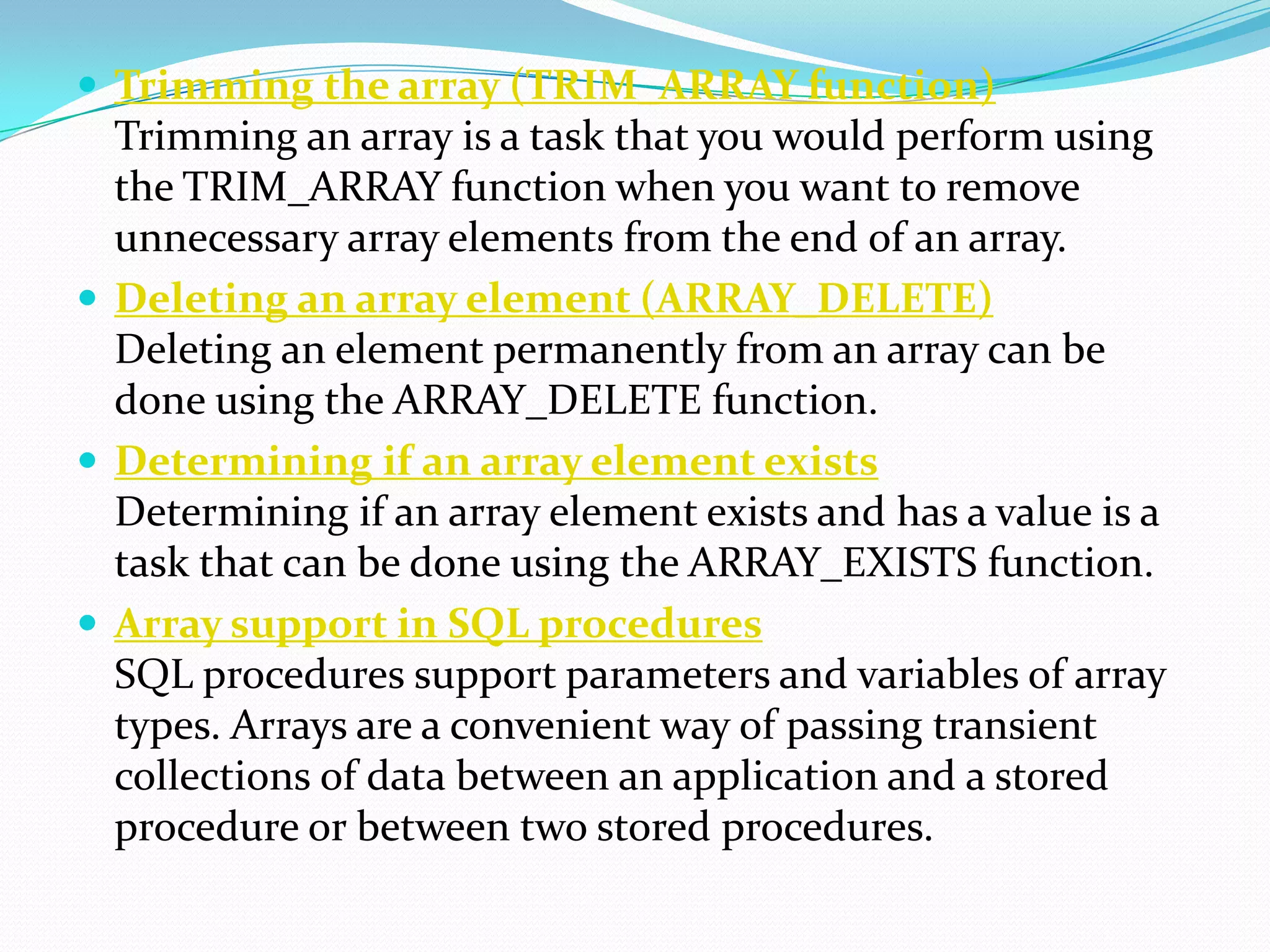  Trimming the array (TRIM_ARRAY function)
  Trimming an array is a task that you would perform using
  the TRIM_ARRAY function when you want to remove
  unnecessary array elements from the end of an array.
 Deleting an array element (ARRAY_DELETE)
  Deleting an element permanently from an array can be
  done using the ARRAY_DELETE function.
 Determining if an array element exists
  Determining if an array element exists and has a value is a
  task that can be done using the ARRAY_EXISTS function.
 Array support in SQL procedures
  SQL procedures support parameters and variables of array
  types. Arrays are a convenient way of passing transient
  collections of data between an application and a stored
  procedure or between two stored procedures.
 